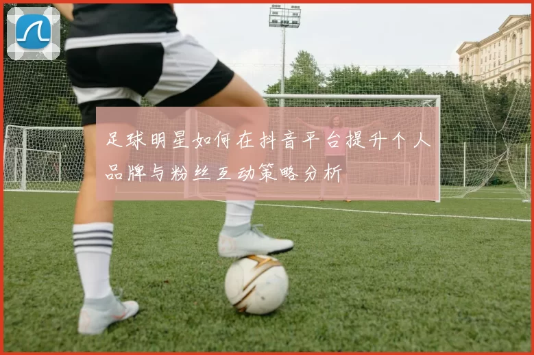 足球明星如何在抖音平台提升个人品牌与粉丝互动策略分析