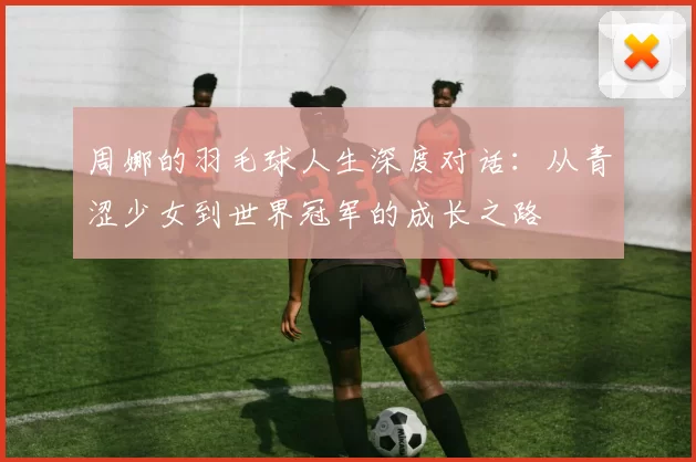周娜的羽毛球人生深度对话：从青涩少女到世界冠军的成长之路