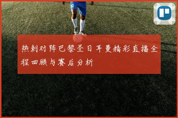 热刺对阵巴黎圣日耳曼精彩直播全程回顾与赛后分析