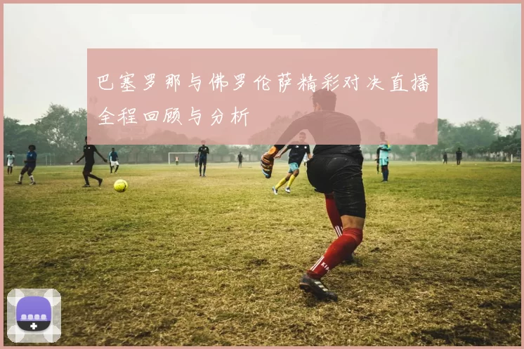 巴塞罗那与佛罗伦萨精彩对决直播全程回顾与分析