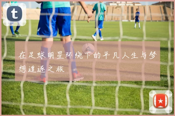 在足球明星环绕下的平凡人生与梦想追逐之旅