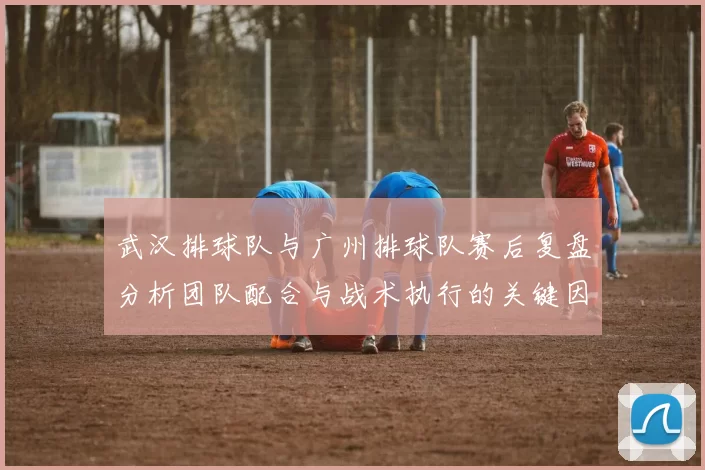 武汉排球队与广州排球队赛后复盘分析团队配合与战术执行的关键因素