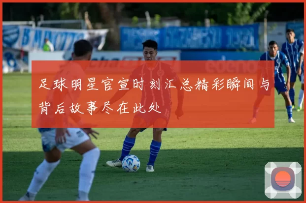 足球明星官宣时刻汇总精彩瞬间与背后故事尽在此处