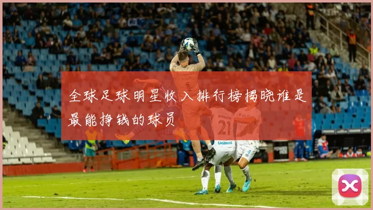 全球足球明星收入排行榜揭晓谁是最能挣钱的球员