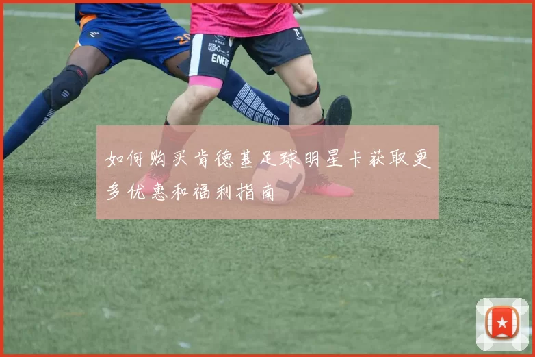 如何购买肯德基足球明星卡获取更多优惠和福利指南