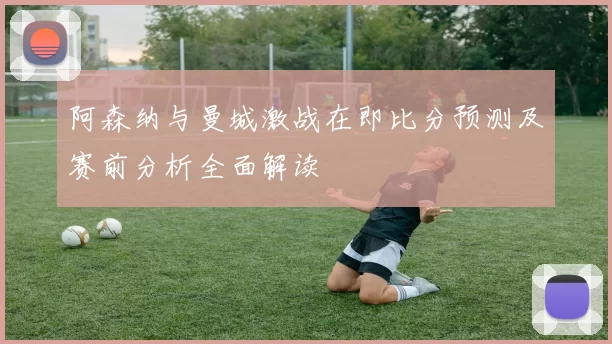 阿森纳与曼城激战在即比分预测及赛前分析全面解读