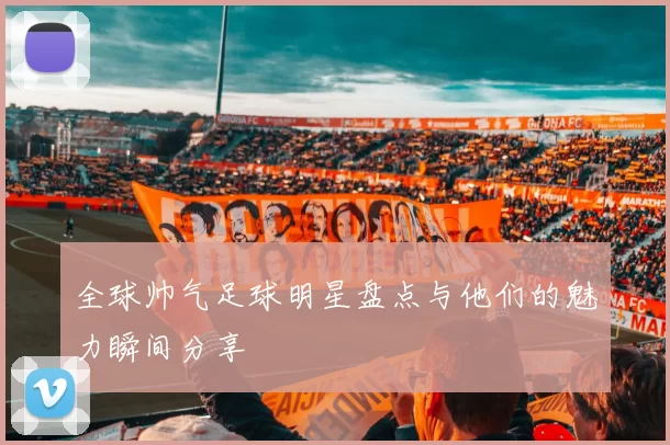 全球帅气足球明星盘点与他们的魅力瞬间分享