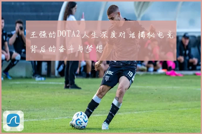 王强的DOTA2人生深度对话揭秘电竞背后的奋斗与梦想