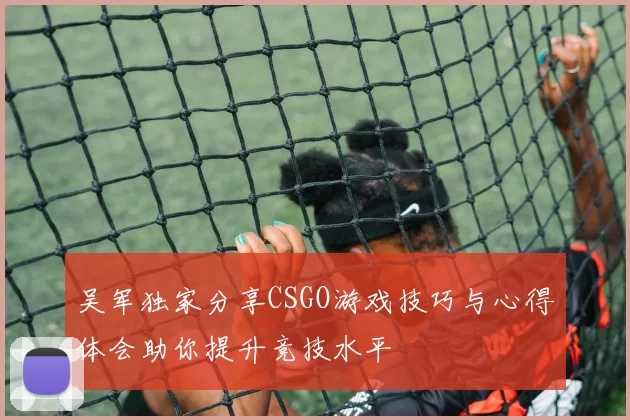 吴军独家分享CSGO游戏技巧与心得体会助你提升竞技水平