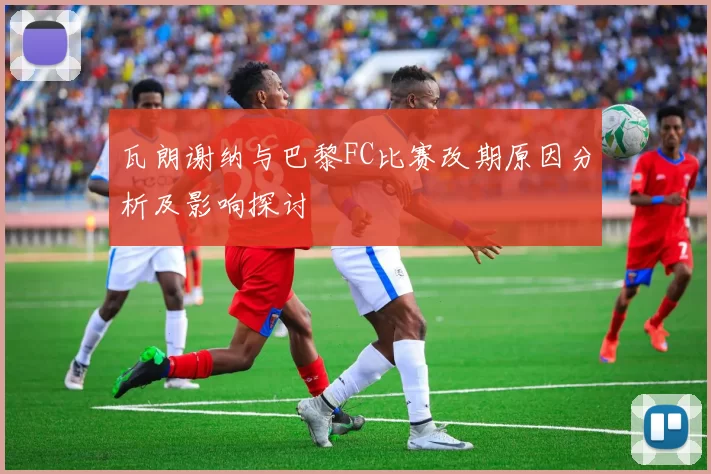 瓦朗谢纳与巴黎FC比赛改期原因分析及影响探讨