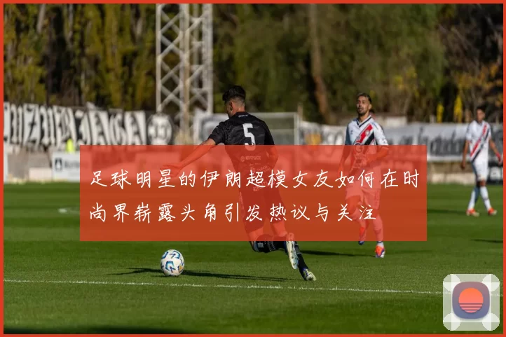 足球明星的伊朗超模女友如何在时尚界崭露头角引发热议与关注