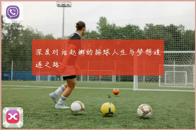 深度对话赵娜的排球人生与梦想追逐之路