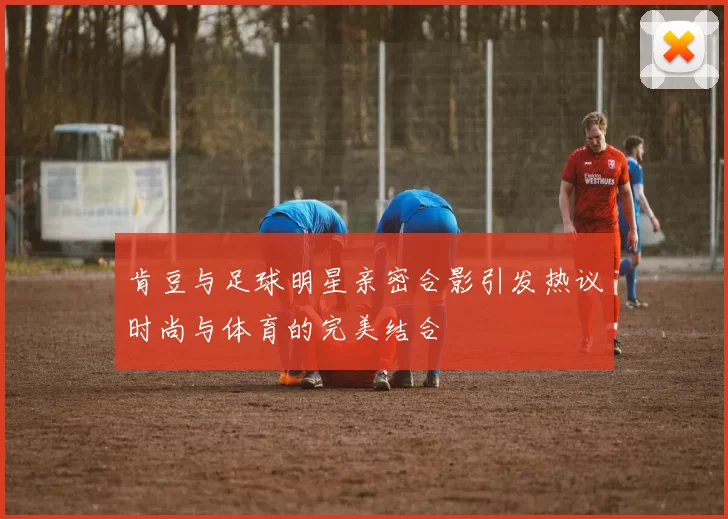 肯豆与足球明星亲密合影引发热议时尚与体育的完美结合