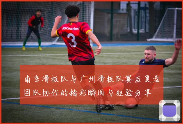 南京滑板队与广州滑板队赛后复盘团队协作的精彩瞬间与经验分享