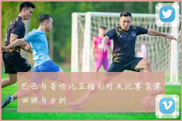 巴西与哥伦比亚精彩对决比赛录像回顾与分析