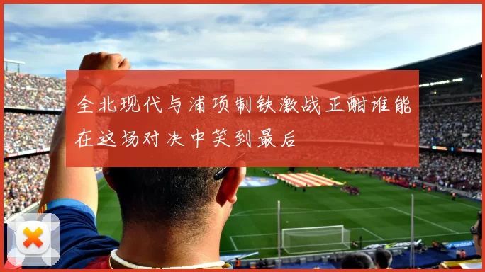 全北现代与浦项制铁激战正酣谁能在这场对决中笑到最后
