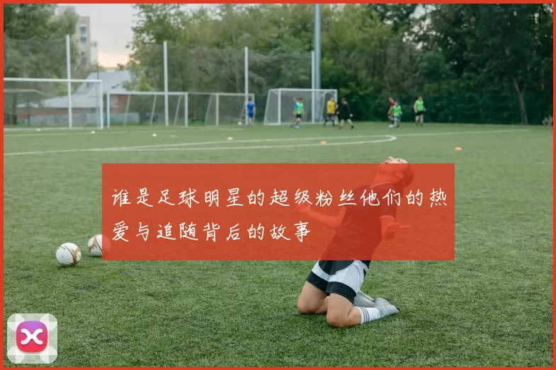 谁是足球明星的超级粉丝他们的热爱与追随背后的故事