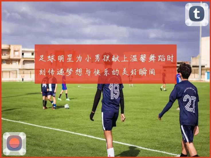 足球明星为小男孩献上温馨舞蹈时刻传递梦想与快乐的美好瞬间