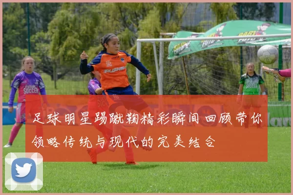 足球明星踢蹴鞠精彩瞬间回顾带你领略传统与现代的完美结合