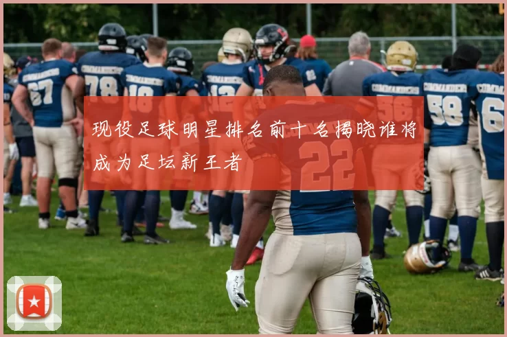 现役足球明星排名前十名揭晓谁将成为足坛新王者