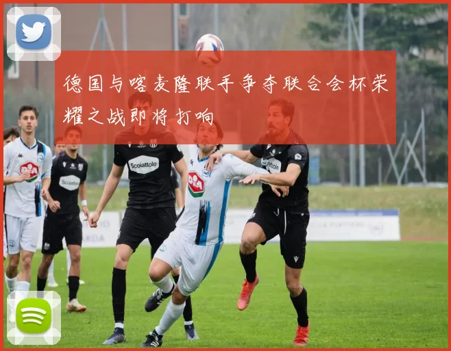德国与喀麦隆联手争夺联合会杯荣耀之战即将打响