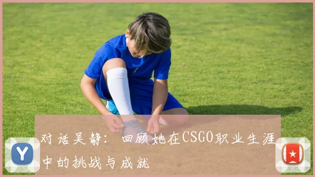 对话吴静：回顾她在CSGO职业生涯中的挑战与成就