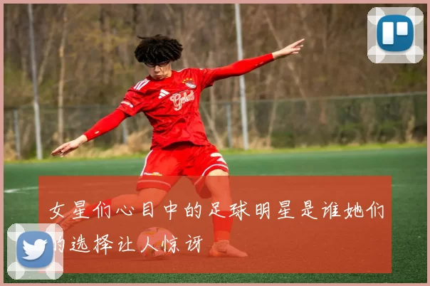 女星们心目中的足球明星是谁她们的选择让人惊讶