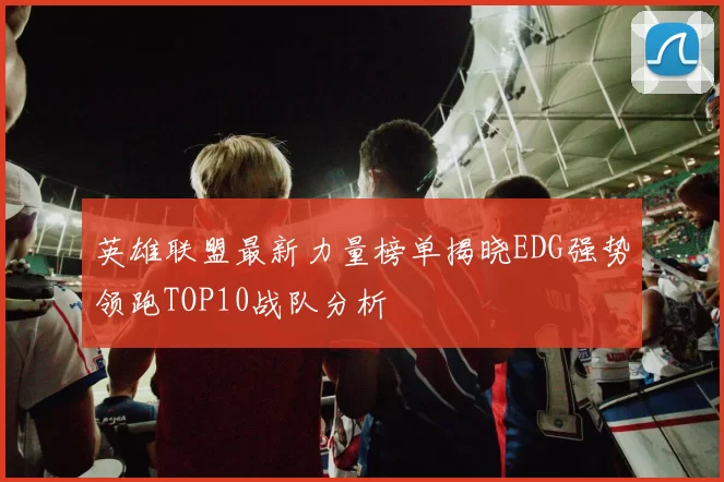 英雄联盟最新力量榜单揭晓EDG强势领跑TOP10战队分析