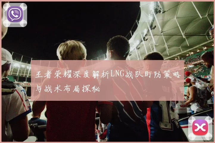 王者荣耀深度解析LNG战队盯防策略与战术布局探秘
