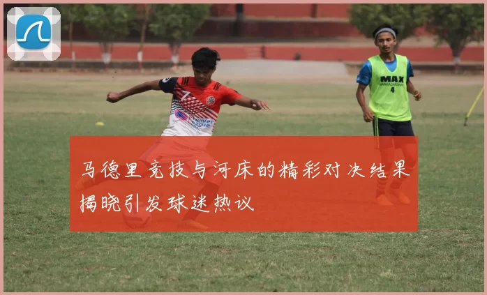 马德里竞技与河床的精彩对决结果揭晓引发球迷热议