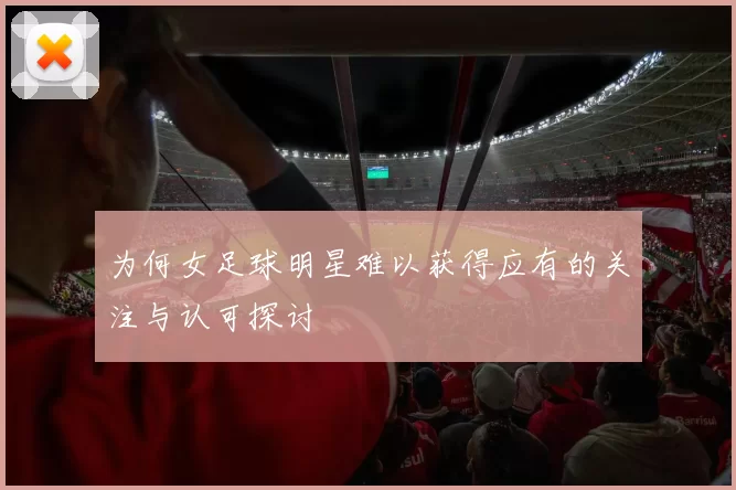 为何女足球明星难以获得应有的关注与认可探讨