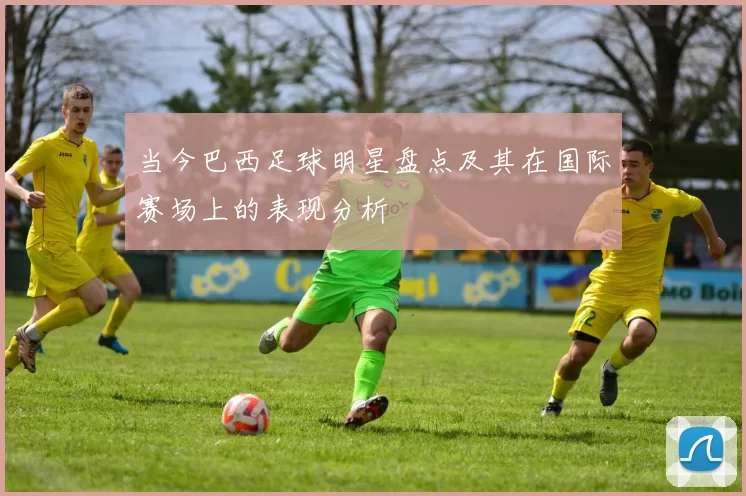 当今巴西足球明星盘点及其在国际赛场上的表现分析