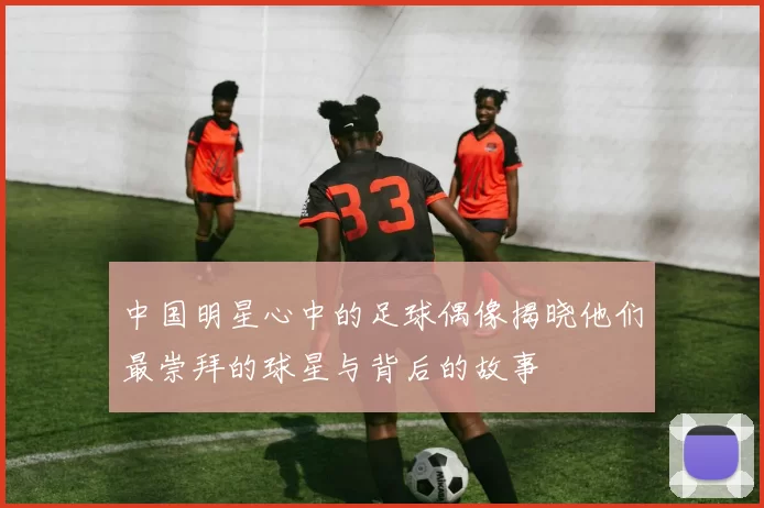 中国明星心中的足球偶像揭晓他们最崇拜的球星与背后的故事