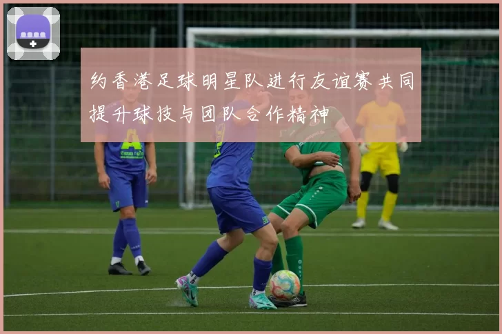 约香港足球明星队进行友谊赛共同提升球技与团队合作精神