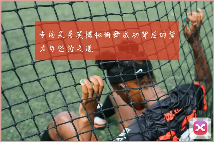 专访吴秀英揭秘街舞成功背后的努力与坚持之道