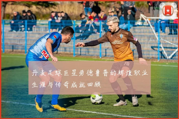 丹麦足球巨星劳德鲁普的辉煌职业生涯与传奇成就回顾