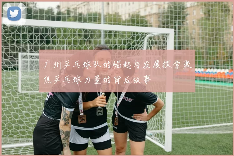广州乒乓球队的崛起与发展探索聚焦乒乓球力量的背后故事