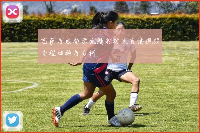 巴萨与成都蓉城精彩对决直播视频全程回顾与分析