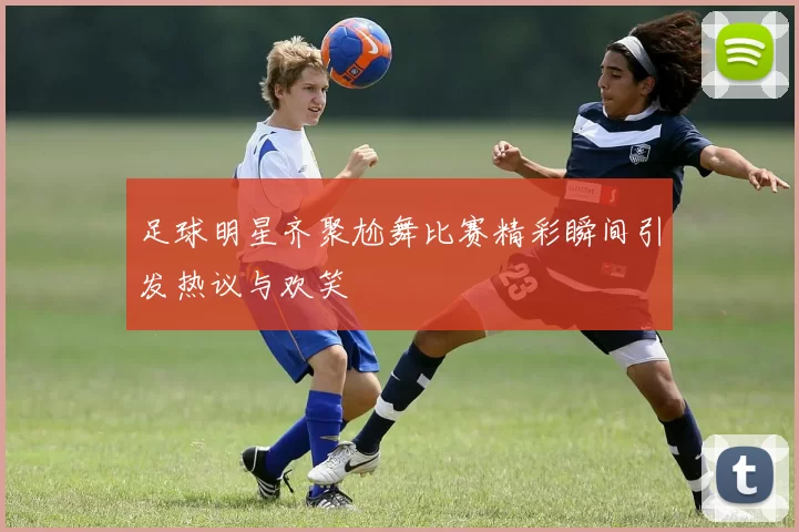 足球明星齐聚尬舞比赛精彩瞬间引发热议与欢笑