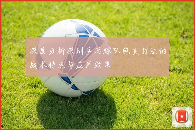 深度分析深圳乒乓球队包夹打法的战术特点与应用效果