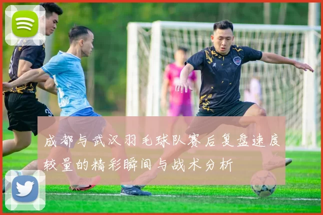成都与武汉羽毛球队赛后复盘速度较量的精彩瞬间与战术分析
