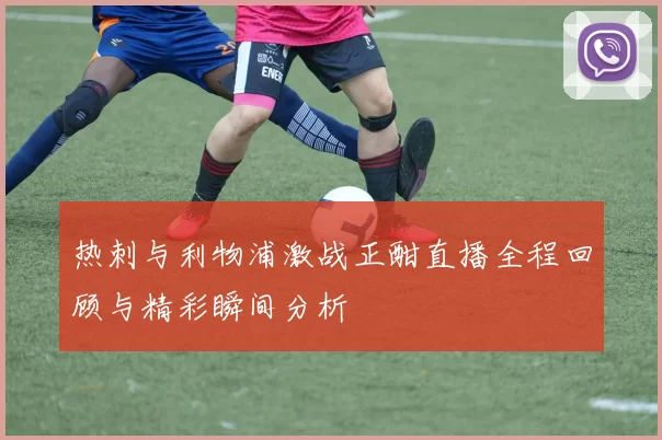 热刺与利物浦激战正酣直播全程回顾与精彩瞬间分析