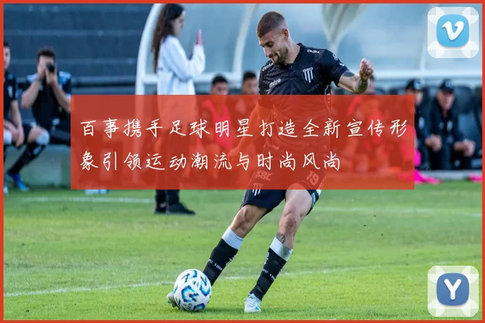 百事携手足球明星打造全新宣传形象引领运动潮流与时尚风尚