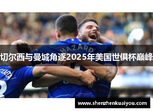 切尔西与曼城角逐2025年美国世俱杯巅峰