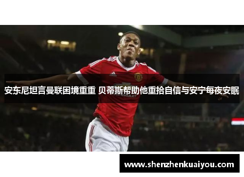 安东尼坦言曼联困境重重 贝蒂斯帮助他重拾自信与安宁每夜安眠